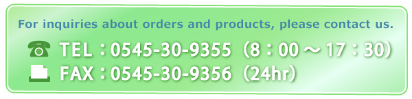 For inquiries about orders and products, please contact us. TEL：0545-30-9355（8：00～17：00）　FAX：0545-30-9356（24hr）