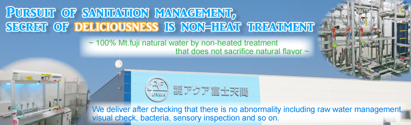 Pursuit of sanitation management, secret of deliciousness is non-heat treatment~ 100% Mt.fuji natural water by non-heated treatment that does not sacrifice natural flavor ~We deliver after checking that there is no abnormality including raw water management, visual check, bacteria, sensory inspection and so on.