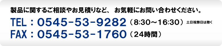 製品に関するご相談やお見積もりなど、お気軽にお問い合わせください。　TEL：0545-53-9282（8：30～16：30）土日祝祭日は除く　FAX：0545-53-1760（24時間）