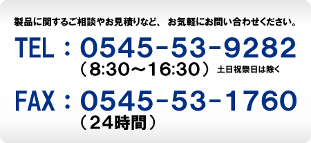 製品に関するご相談やお見積もりなど、お気軽にお問い合わせください。　TEL：0545-53-9282（8：30～16：30）土日祝祭日は除く　FAX：0545-53-1760（24時間）