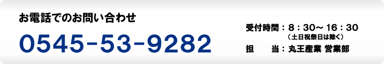 お電話でのお問い合わせ　0545-53-9282　受付時間：8：30～16：30（土日祝祭日は除く）　担当：丸王産業営業部