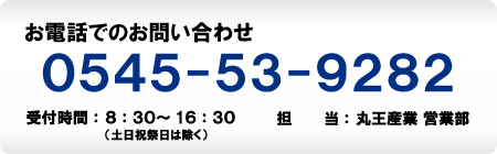 お電話でのお問い合わせ　0545-53-9282　受付時間：8：30～16：30（土日祝祭日は除く）　担当：丸王産業営業部