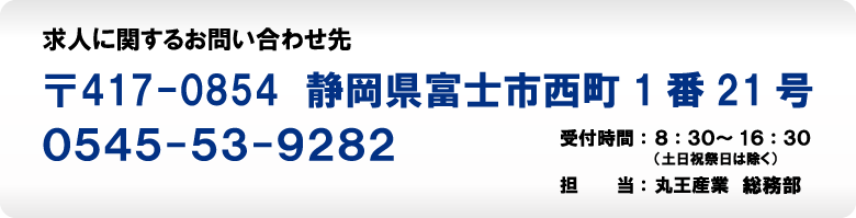 求人に関するお問い合わせ先　〒417-0854　静岡県富士市西町1番21号　0545-53-9282　受付時間：8：30～16：30（土日祝祭日は除く）　担当：丸王産業総務部