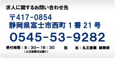 求人に関するお問い合わせ先　〒417-0854　静岡県富士市西町1番21号　0545-53-9282　受付時間：8：30～16：30（土日祝祭日は除く）　担当：丸王産業総務部